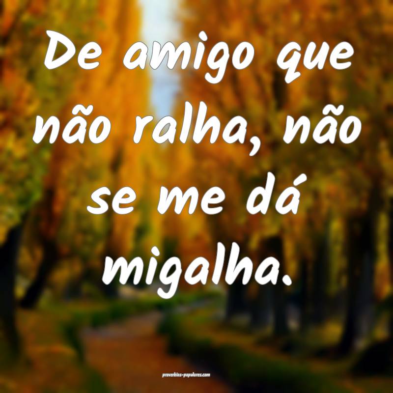 De amigo que não ralha, não se me dá migalha.
...