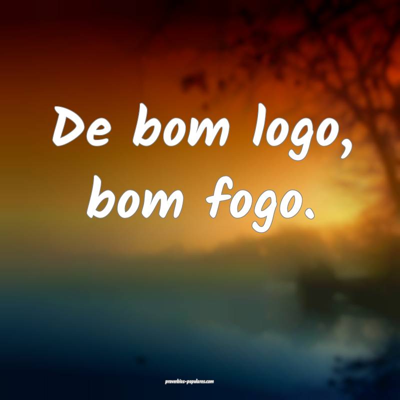 De bom logo, bom fogo.
...