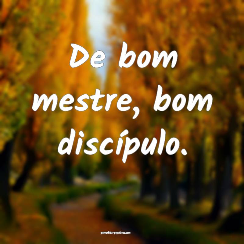 De bom mestre, bom discípulo.
...