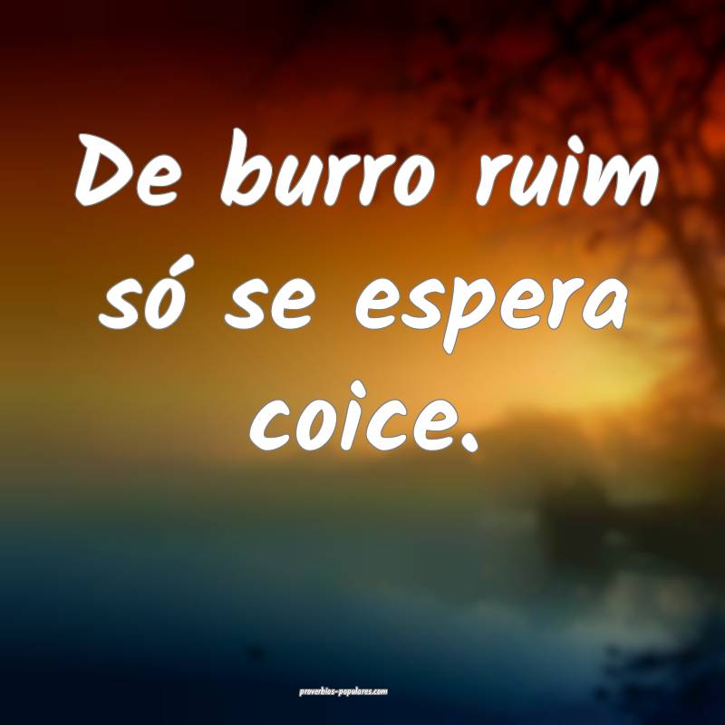 De burro ruim só se espera coice.
...