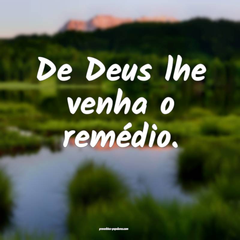 De Deus lhe venha o remédio.
...