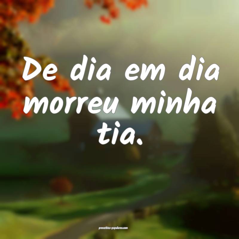 De dia em dia morreu minha tia.
...