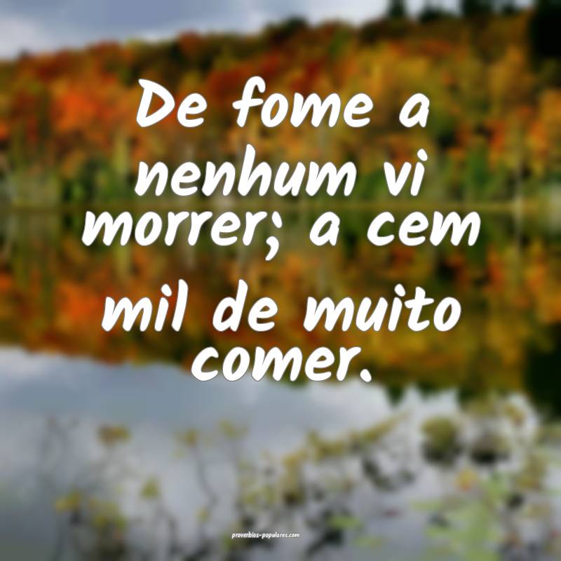 De fome a nenhum vi morrer; a cem mil de muito comer.
...