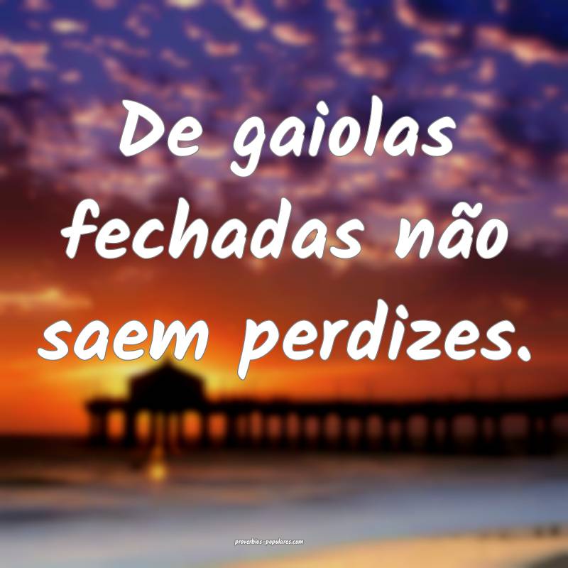 De gaiolas fechadas não saem perdizes.
...