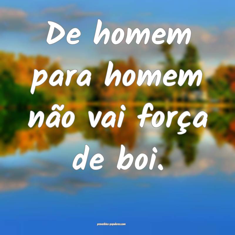 De homem para homem não vai força de boi.
 ...