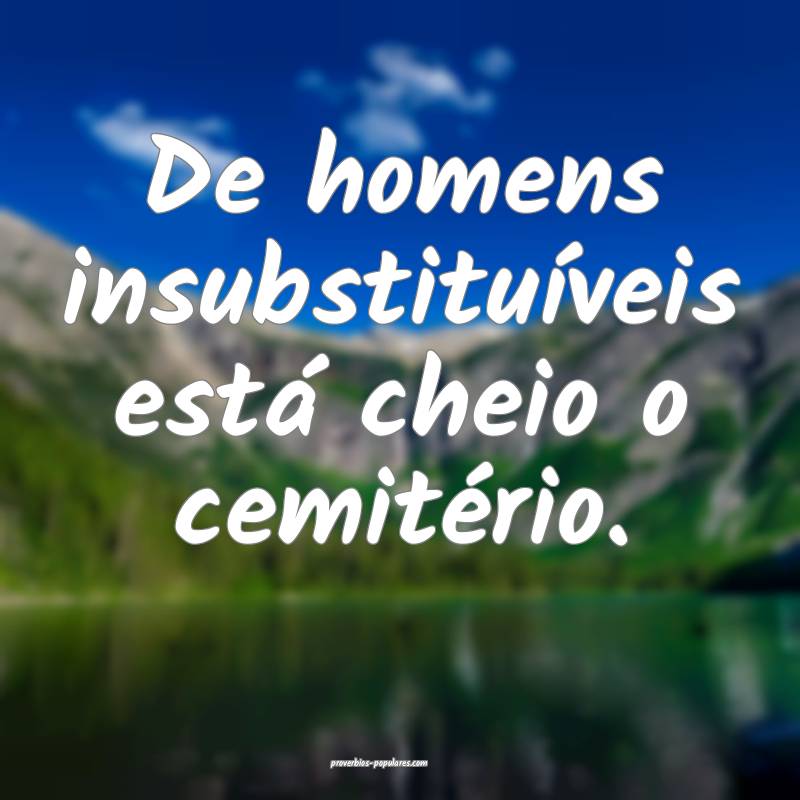 De homens insubstituíveis está cheio o cemitério.
...