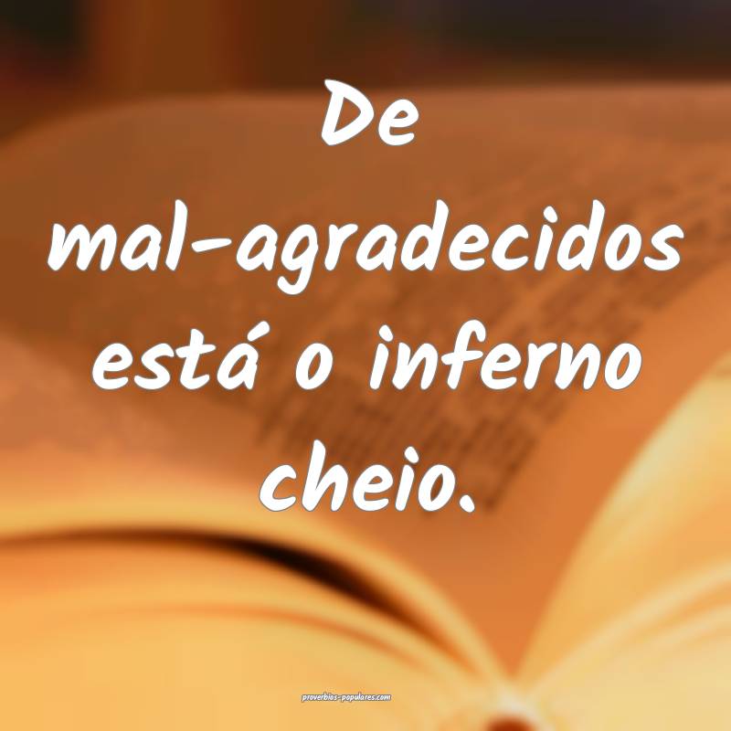 De mal-agradecidos está o inferno cheio.
...