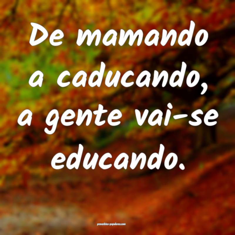 De mamando a caducando, a gente vai-se educando.
 ...
