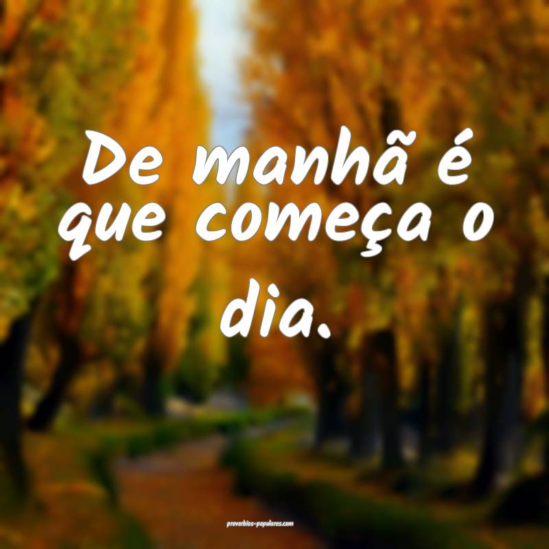 De manhã é que começa o dia.
 ...