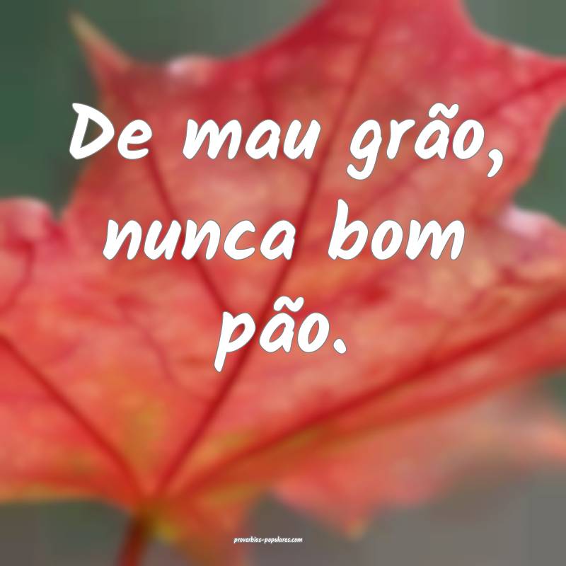 De mau grão, nunca bom pão.
 ...