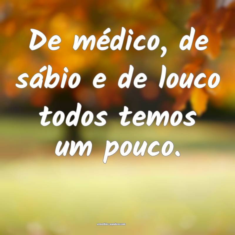 De médico, de sábio e de louco todos temos um pouco.
...