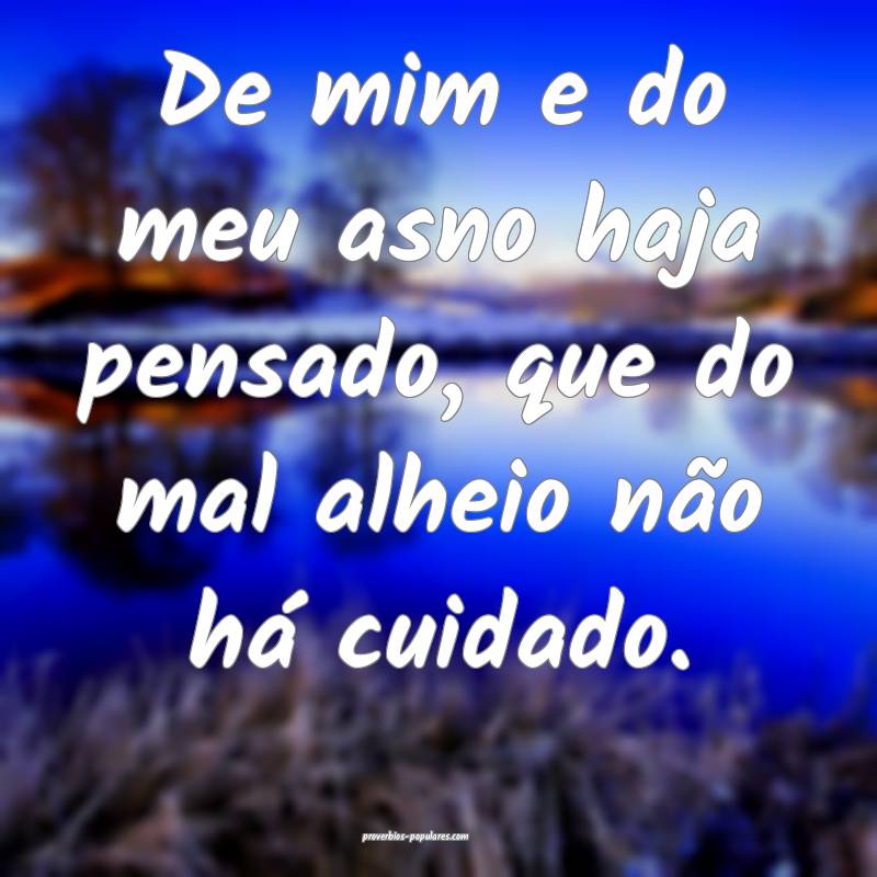 De mim e do meu asno haja pensado, que do mal alheio não há cuidado....