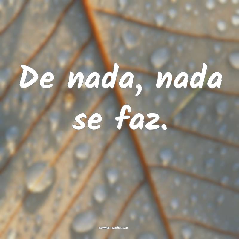 De nada, nada se faz.
 ...