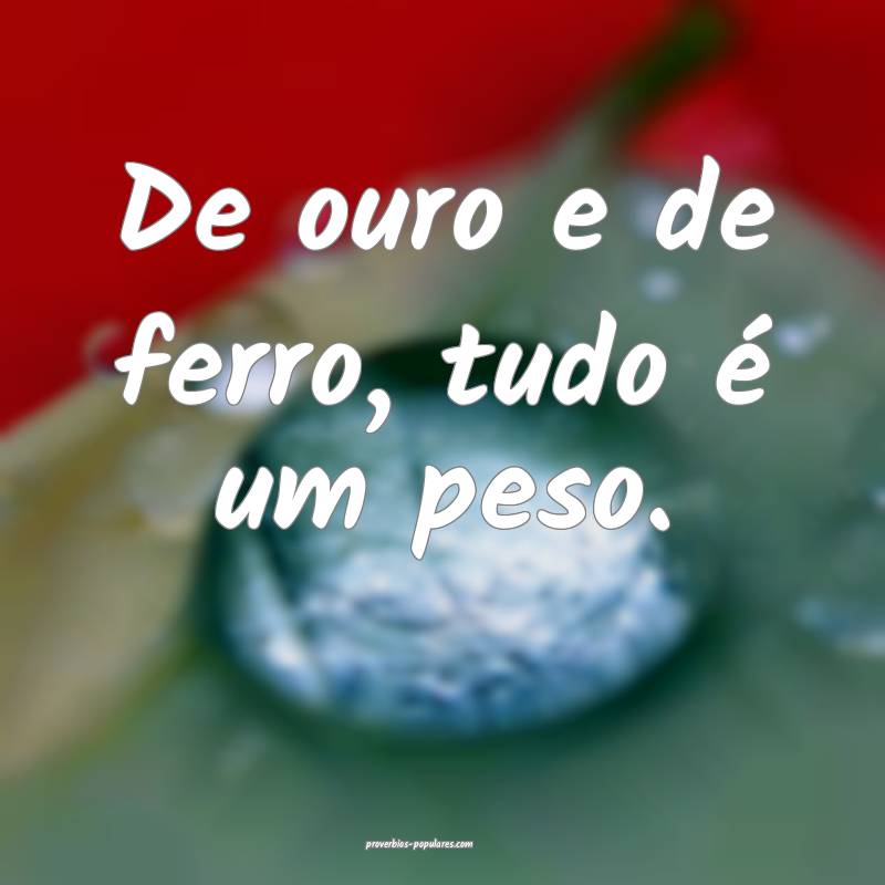 De ouro e de ferro, tudo é um peso.
 ...