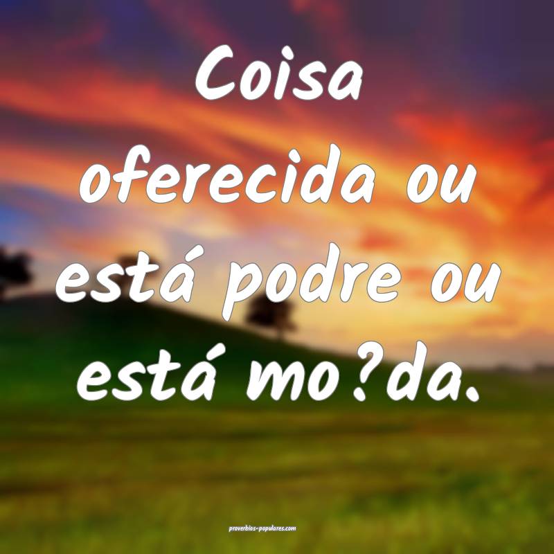 Coisa oferecida ou está podre ou está mo?da. 
...