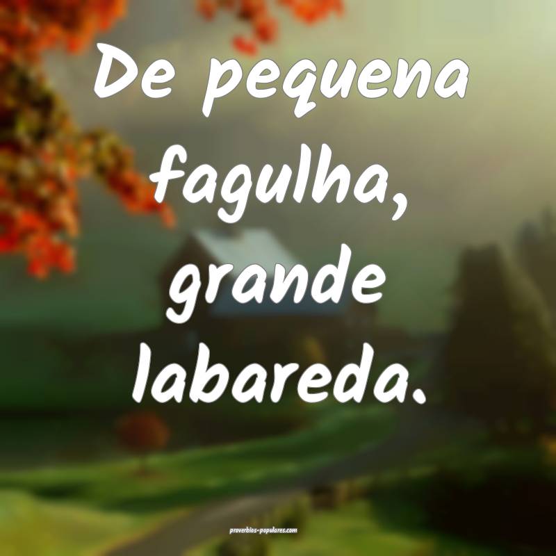 De pequena fagulha, grande labareda.
...