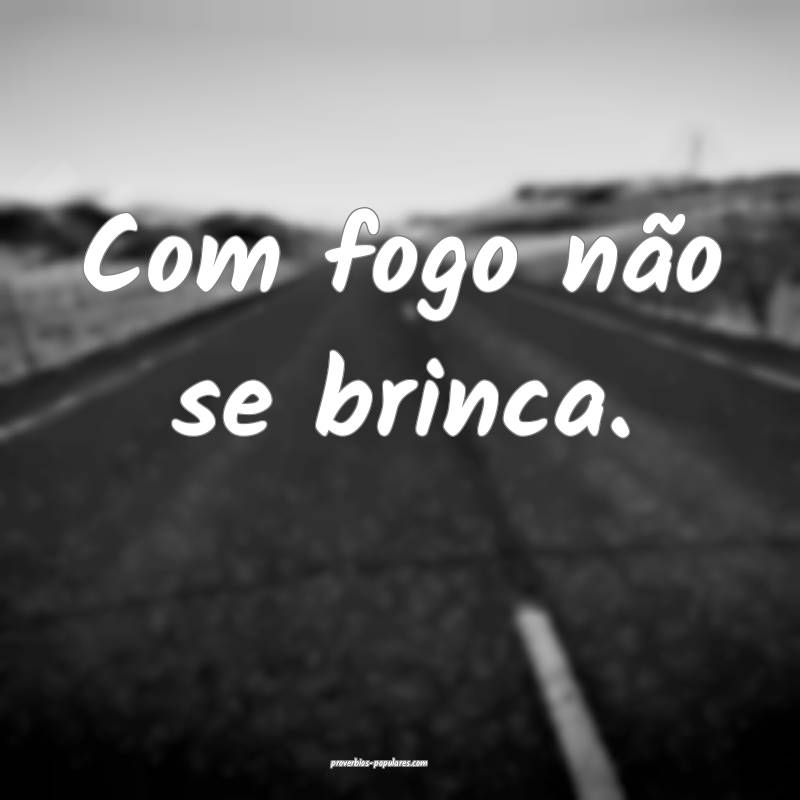 Com fogo não se brinca. 
...