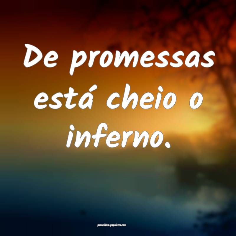 De promessas está cheio o inferno.
 ...