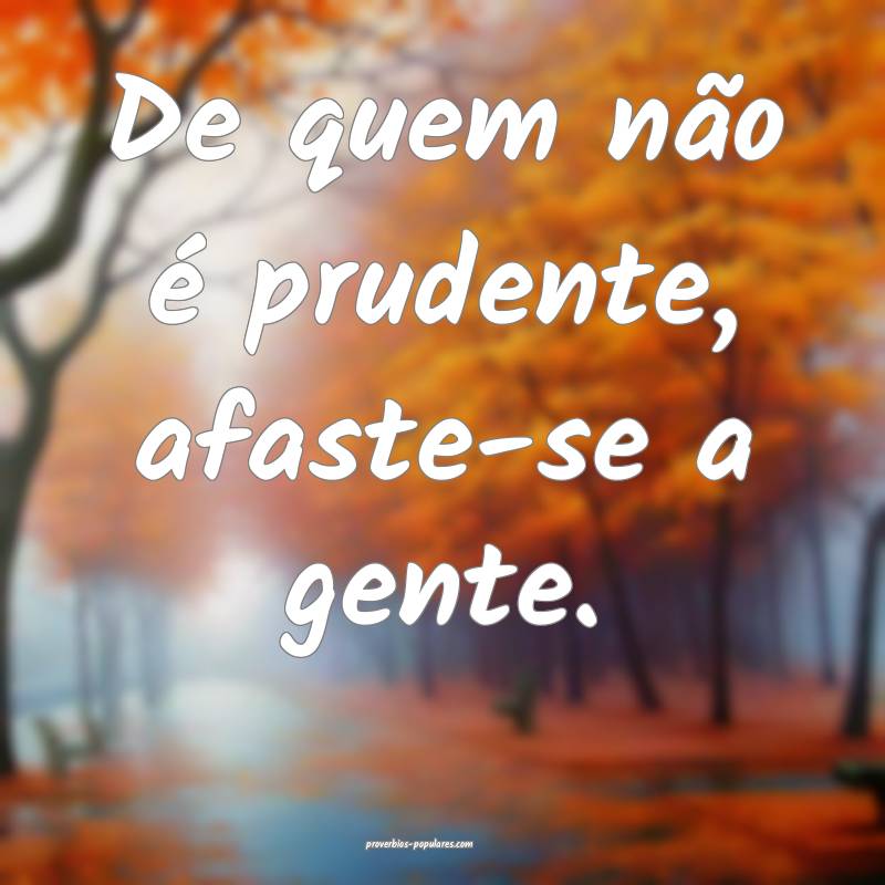 De quem não é prudente, afaste-se a gente.
 ...