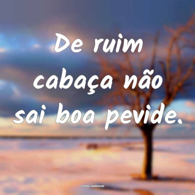 De ruim cabaça não sai boa pevide.
...