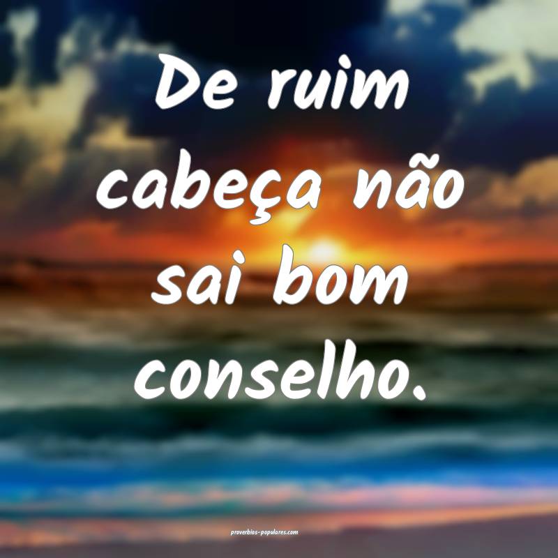 De ruim cabeça não sai bom conselho.
 ...