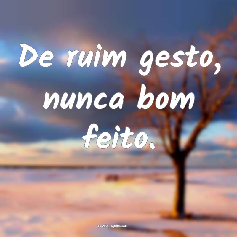 De ruim gesto, nunca bom feito.
...