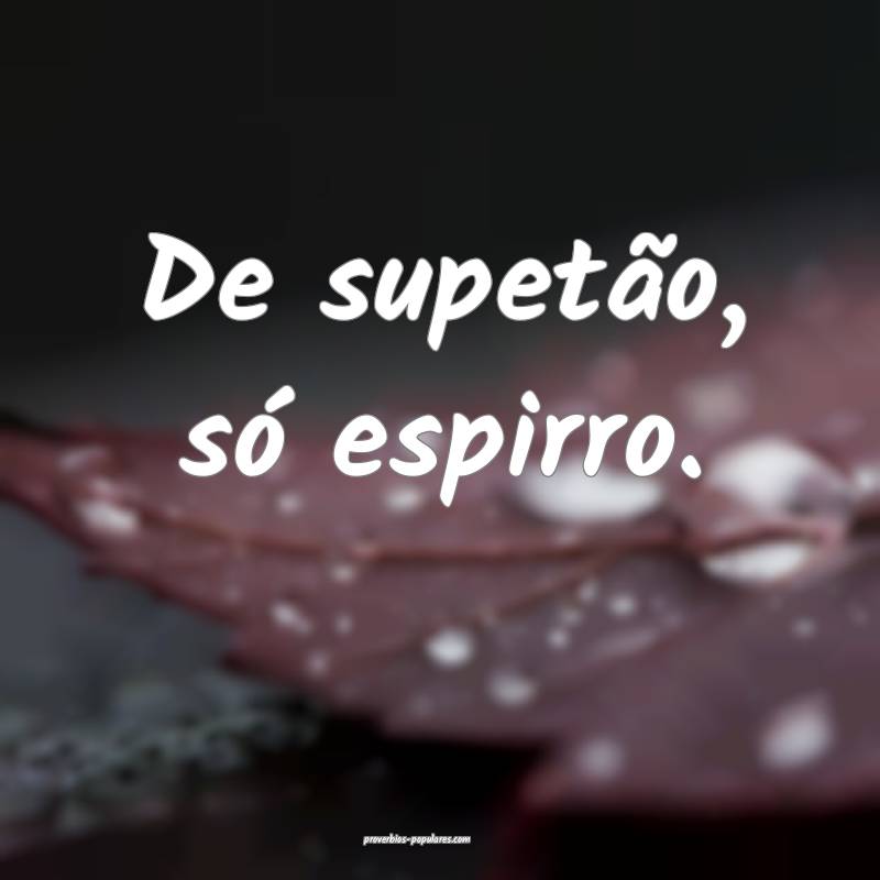 De supetão, só espirro.
 ...