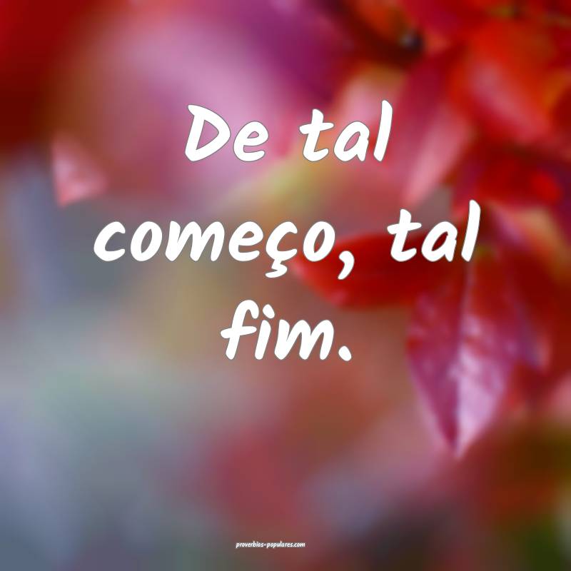 De tal começo, tal fim.
...