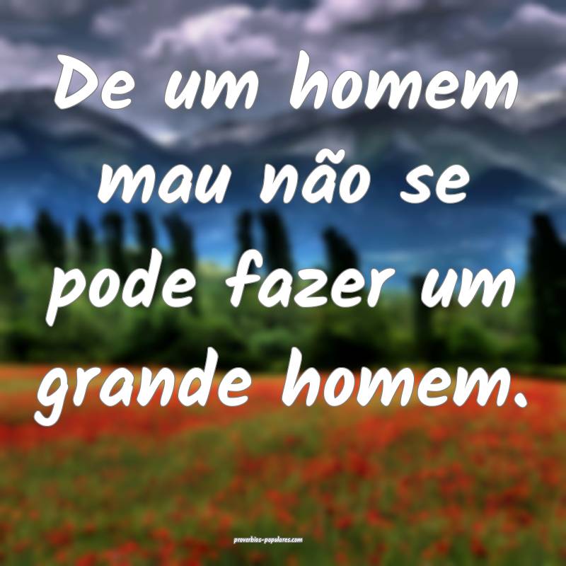De um homem mau não se pode fazer um grande homem ...