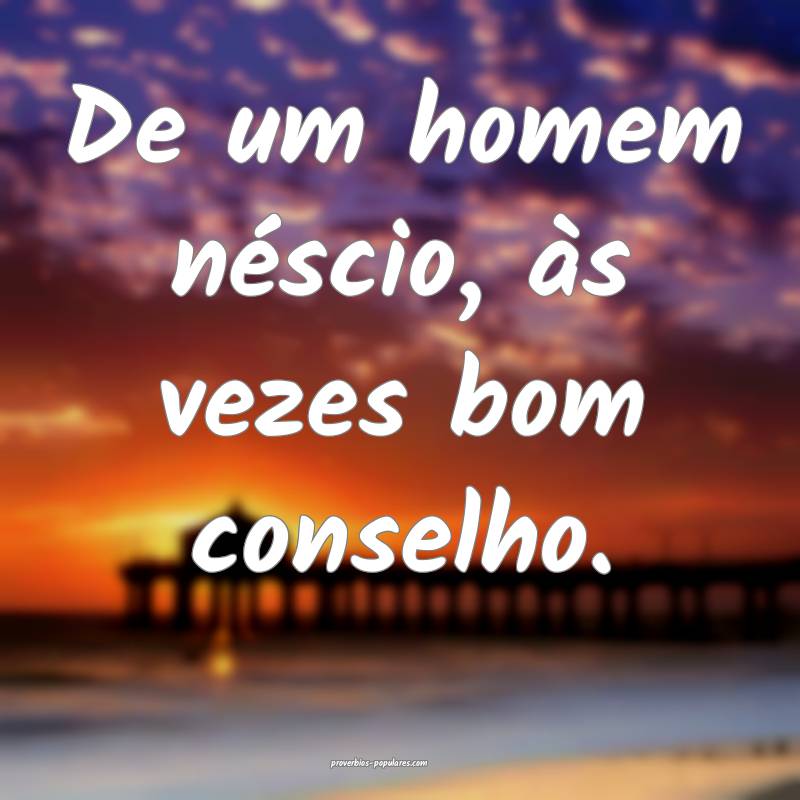 De um homem néscio, às vezes bom conselho.
 ...