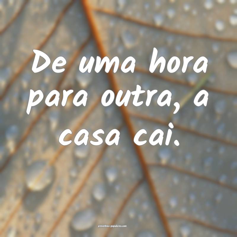 De uma hora para outra, a casa cai.
...