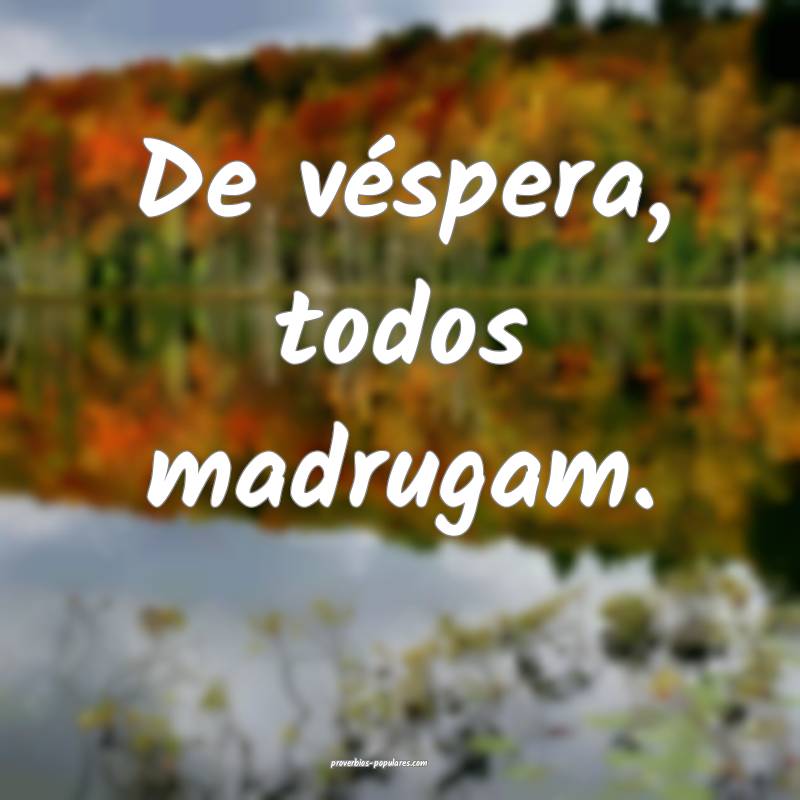 De véspera, todos madrugam.
 ...