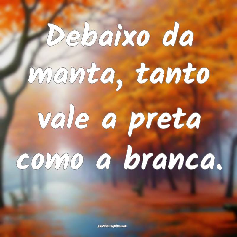 Debaixo da manta, tanto vale a preta como a branca.
...