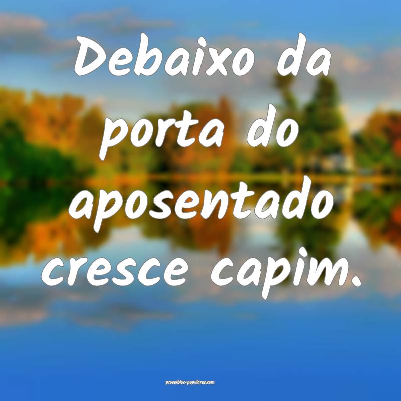 Debaixo da porta do aposentado cresce capim.
 ...