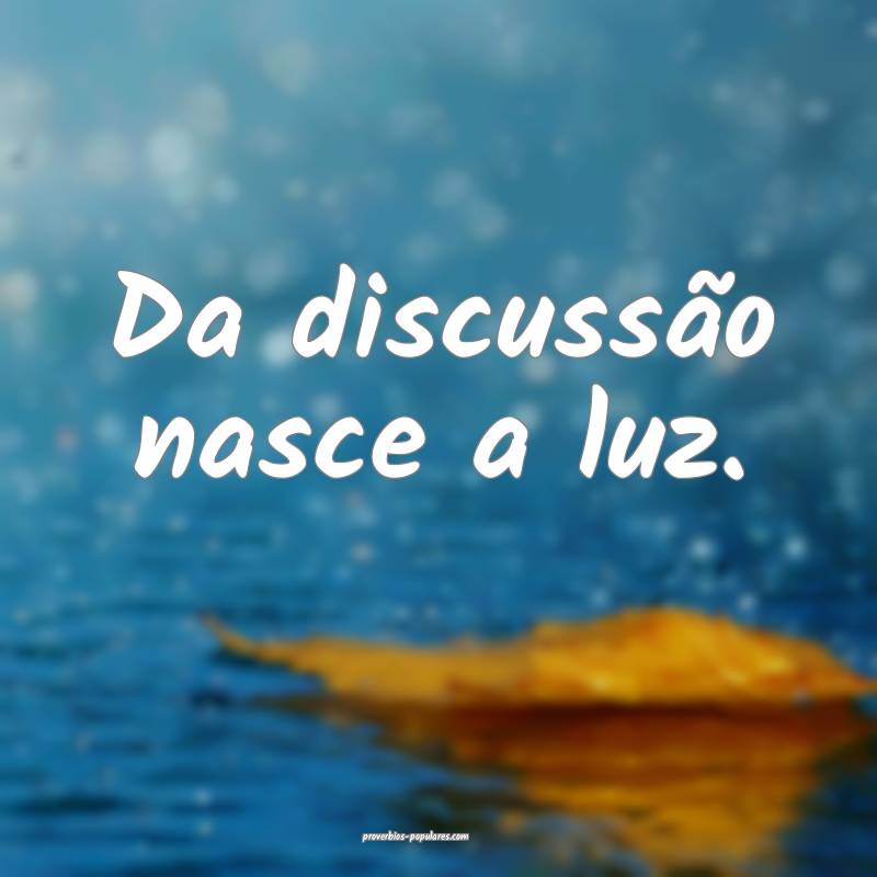 Da discussão nasce a luz. 
...