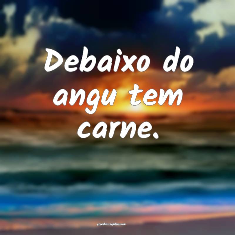 Debaixo do angu tem carne.
...