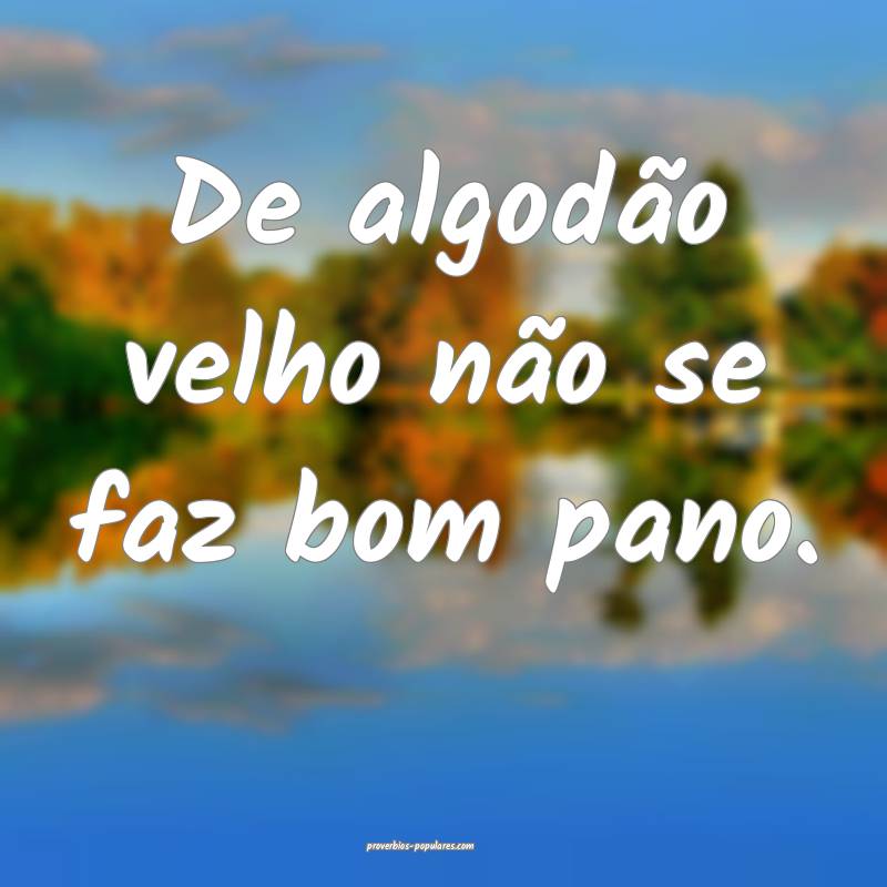 De algodão velho não se faz bom pano. 
...