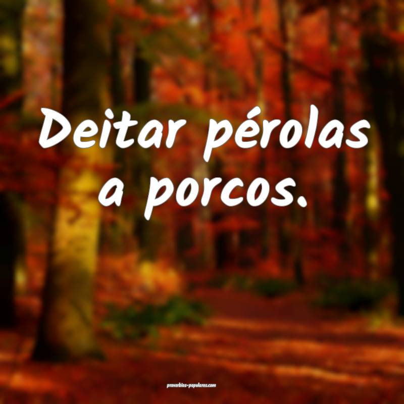 Deitar pérolas a porcos.
 ...