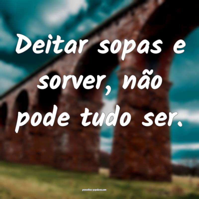Deitar sopas e sorver, não pode tudo ser.
 ...