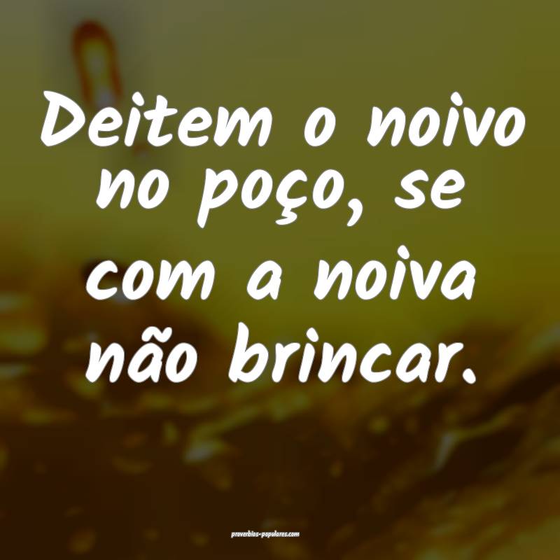 Deitem o noivo no poço, se com a noiva não brincar.
...