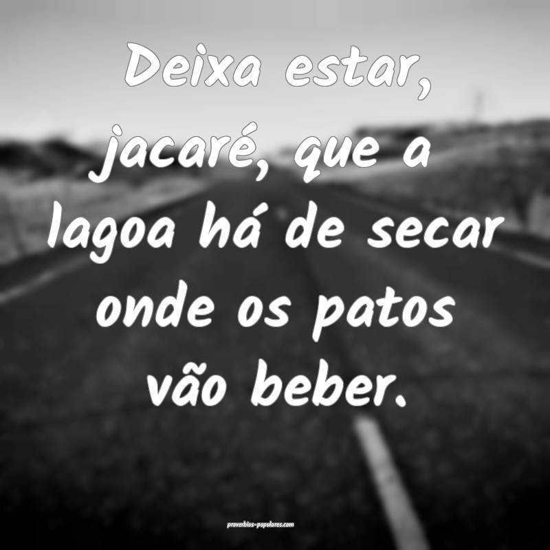 Deixa estar, jacaré, que a lagoa há de secar onde os patos vão bebe...