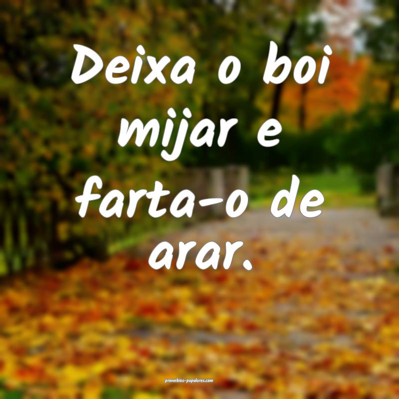 Deixa o boi mijar e farta-o de arar.
...