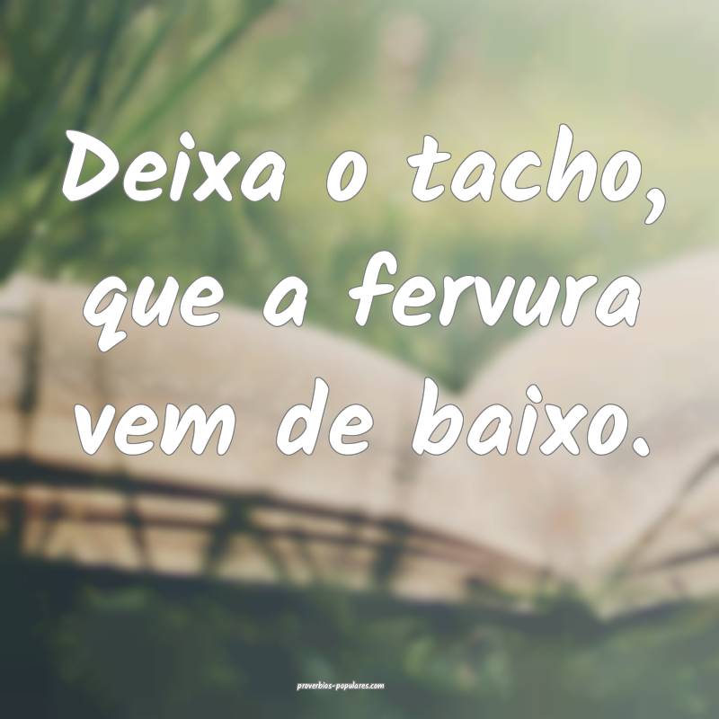 Deixa o tacho, que a fervura vem de baixo.
...