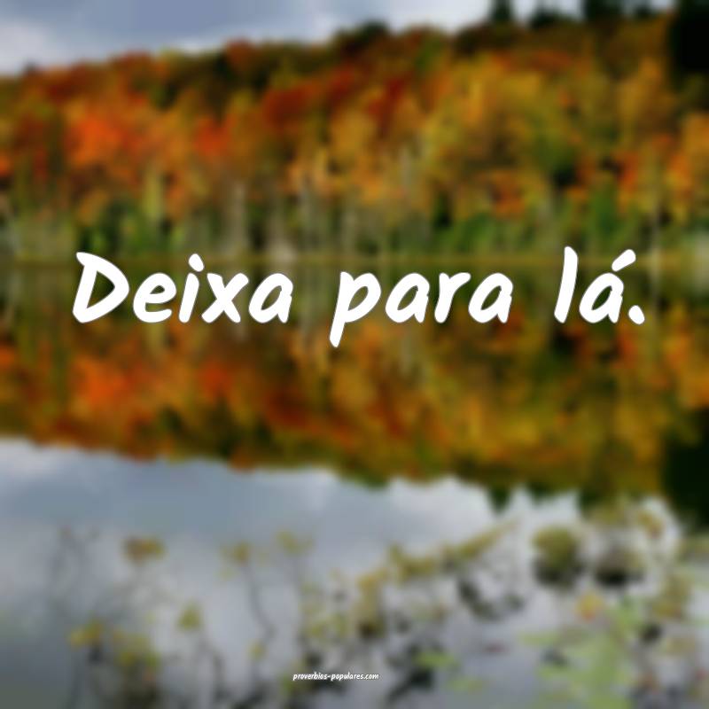 Deixa para lá.
 ...