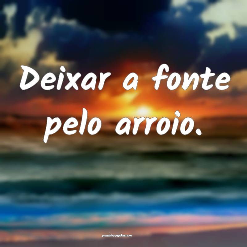 Deixar a fonte pelo arroio.
...