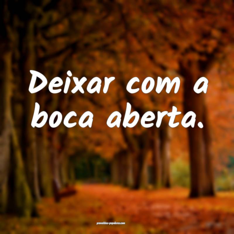 Deixar com a boca aberta.
...