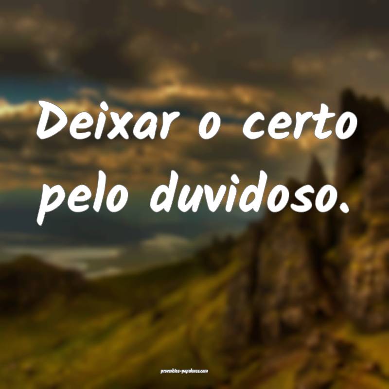 Deixar o certo pelo duvidoso.
...
