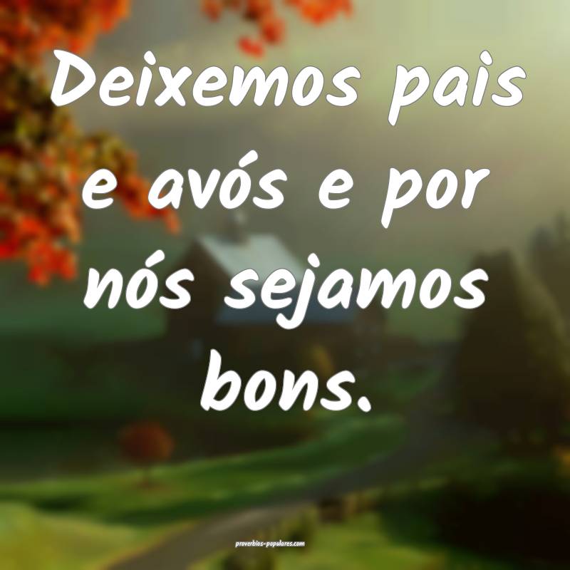 Deixemos pais e avós e por nós sejamos bons.
...