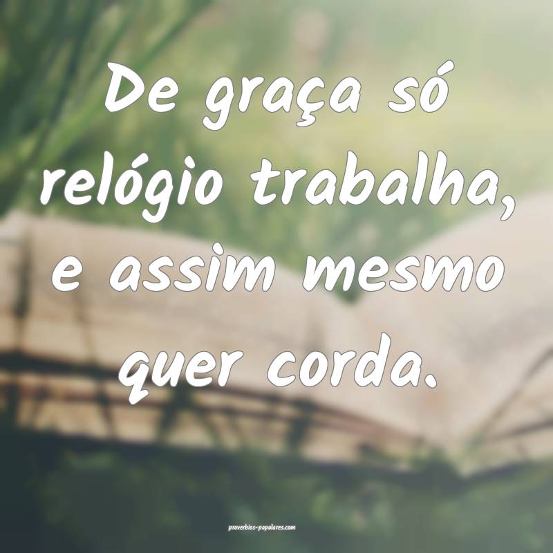 De graça só relógio trabalha, e assim mesmo quer corda. 
...