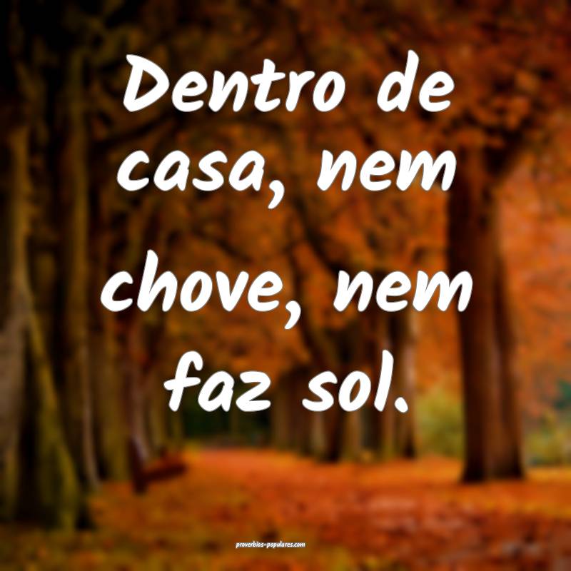 Dentro de casa, nem chove, nem faz sol.
...